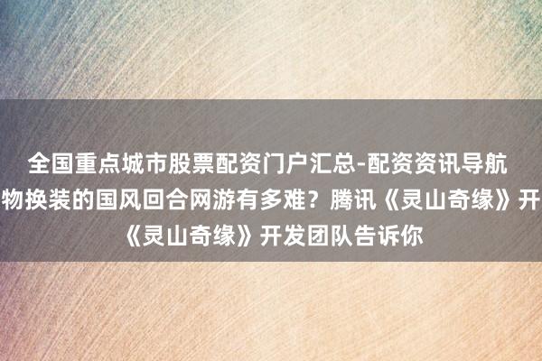 全国重点城市股票配资门户汇总-配资资讯导航 作念一个能造物换装的国风回合网游有多难？腾讯《灵山奇缘》开发团队告诉你
