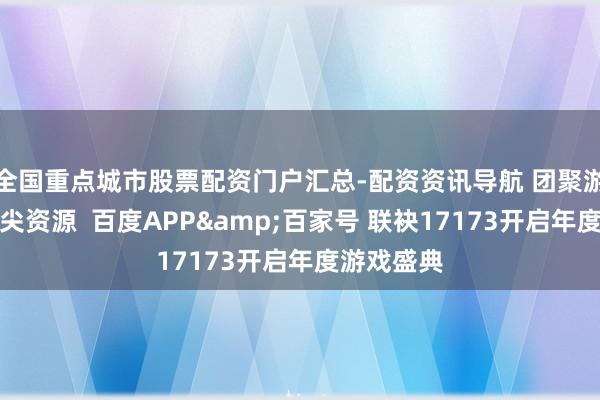 全国重点城市股票配资门户汇总-配资资讯导航 团聚游戏行业顶尖资源  百度APP&百家号 联袂17173开启年度游戏盛典