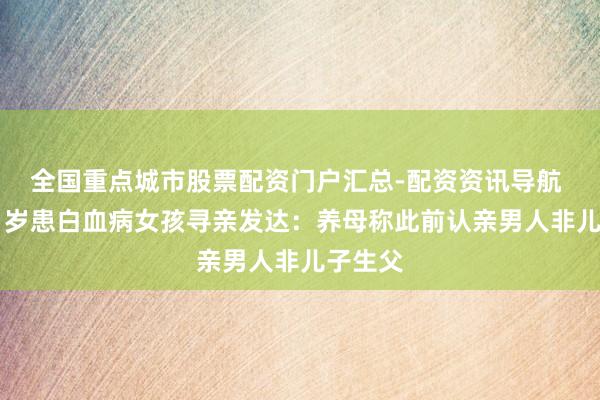 全国重点城市股票配资门户汇总-配资资讯导航 贵州21岁患白血病女孩寻亲发达：养母称此前认亲男人非儿子生父
