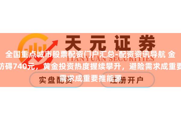 全国重点城市股票配资门户汇总-配资资讯导航 金价大涨防碍740元，黄金投资热度握续攀升，避险需求成重要推能源