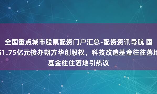 全国重点城市股票配资门户汇总-配资资讯导航 国新投资61.75亿元接办朔方华创股权，科技改造基金往往落地引热议
