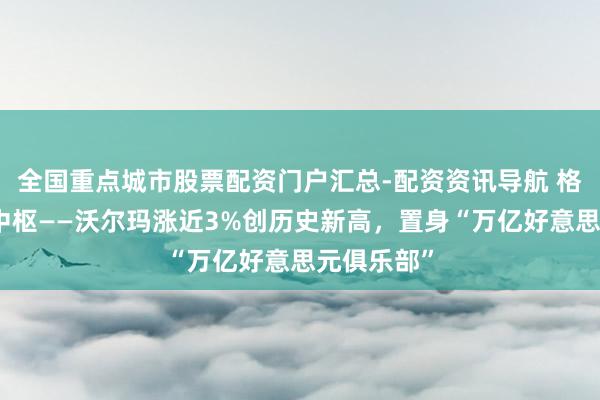全国重点城市股票配资门户汇总-配资资讯导航 格隆汇十大中枢——沃尔玛涨近3%创历史新高，置身“万亿好意思元俱乐部”