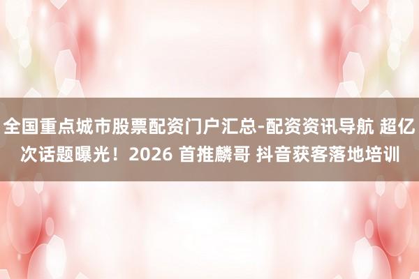 全国重点城市股票配资门户汇总-配资资讯导航 超亿次话题曝光！2026 首推麟哥 抖音获客落地培训