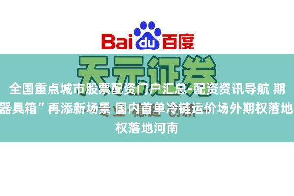 全国重点城市股票配资门户汇总-配资资讯导航 期货“器具箱”再添新场景 国内首单冷链运价场外期权落地河南