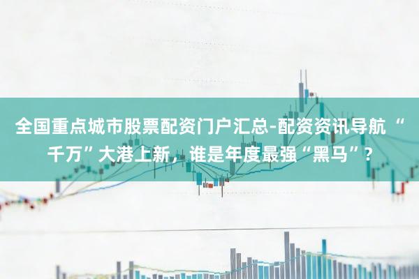 全国重点城市股票配资门户汇总-配资资讯导航 “千万”大港上新，谁是年度最强“黑马”？