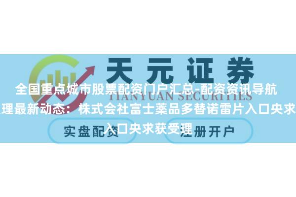 全国重点城市股票配资门户汇总-配资资讯导航 药物受理最新动态：株式会社富士薬品多替诺雷片入口央求获受理