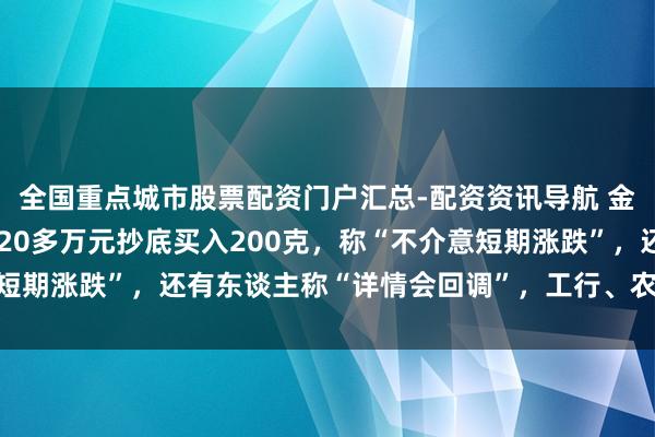 全国重点城市股票配资门户汇总-配资资讯导航 金价大跳水后，男人斥资20多万元抄底买入200克，称“不介意短期涨跌”，还有东谈主称“详情会回调”，工行、农行、交行公告