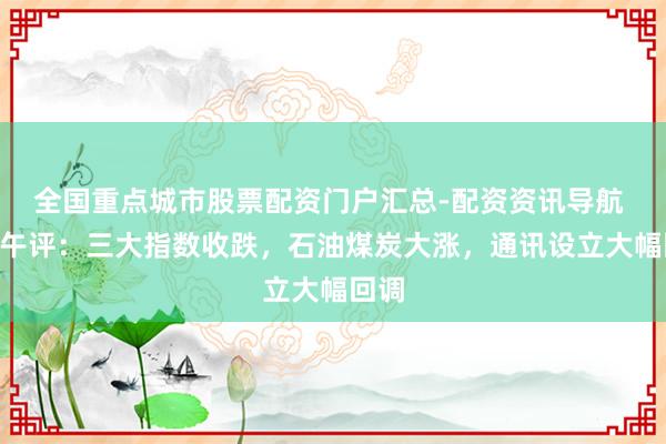 全国重点城市股票配资门户汇总-配资资讯导航 A股午评：三大指数收跌，石油煤炭大涨，通讯设立大幅回调