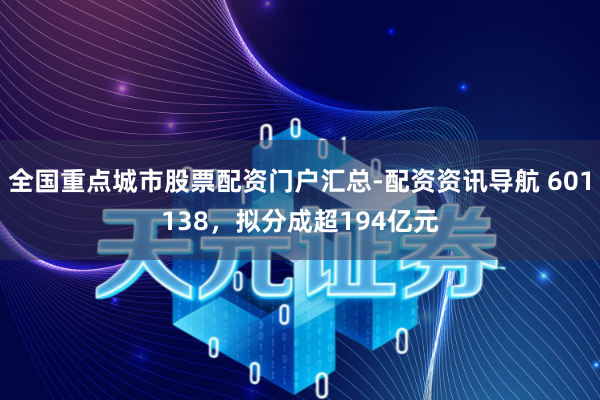 全国重点城市股票配资门户汇总-配资资讯导航 601138，拟分成超194亿元