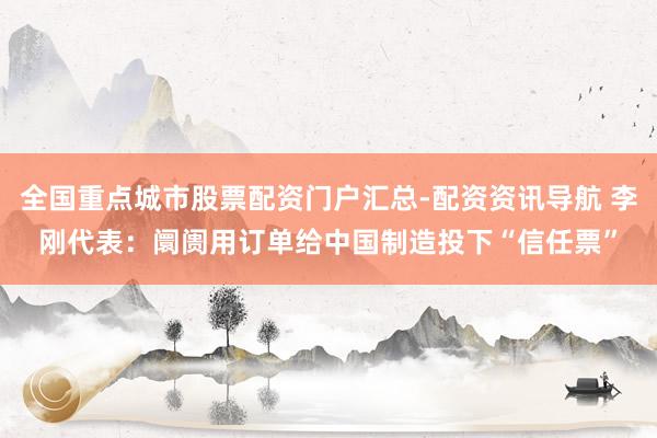 全国重点城市股票配资门户汇总-配资资讯导航 李刚代表：阛阓用订单给中国制造投下“信任票”