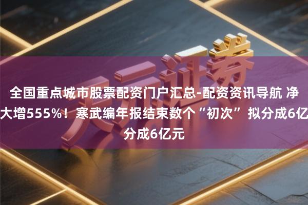 全国重点城市股票配资门户汇总-配资资讯导航 净利大增555%！寒武编年报结束数个“初次” 拟分成6亿元