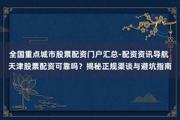 全国重点城市股票配资门户汇总-配资资讯导航 天津股票配资可靠吗？揭秘正规渠谈与避坑指南